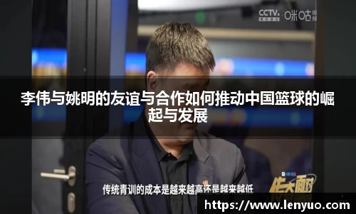 李伟与姚明的友谊与合作如何推动中国篮球的崛起与发展