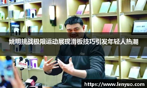 姚明挑战极限运动展现滑板技巧引发年轻人热潮