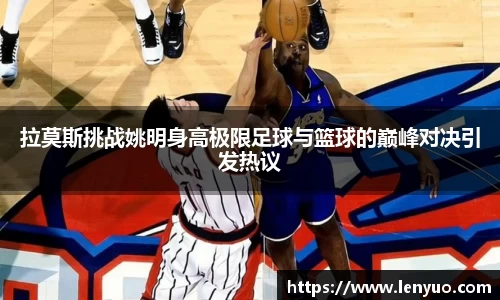 拉莫斯挑战姚明身高极限足球与篮球的巅峰对决引发热议