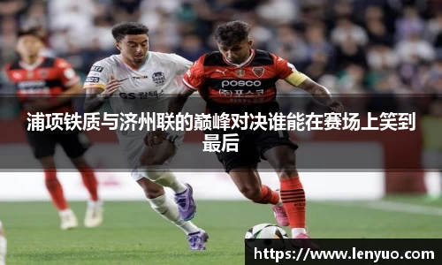 浦项铁质与济州联的巅峰对决谁能在赛场上笑到最后