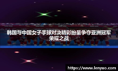 韩国与中国女子手球对决精彩纷呈争夺亚洲冠军荣耀之战