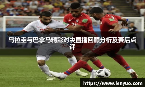 乌拉圭与巴拿马精彩对决直播回顾分析及赛后点评