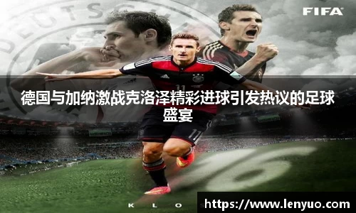 德国与加纳激战克洛泽精彩进球引发热议的足球盛宴